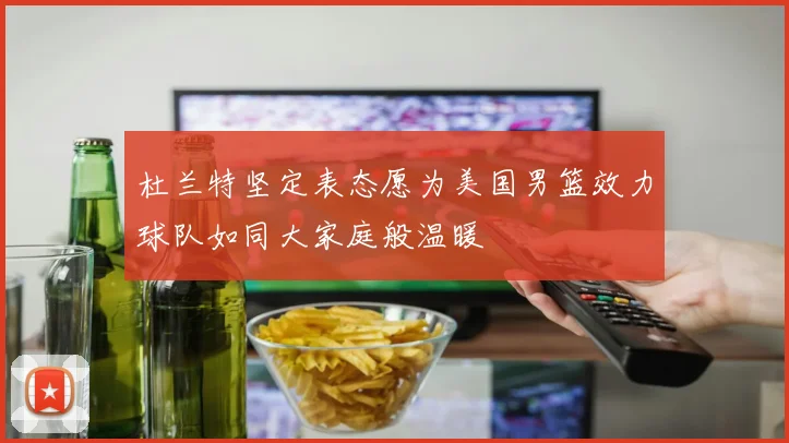 杜兰特坚定表态愿为美国男篮效力球队如同大家庭般温暖